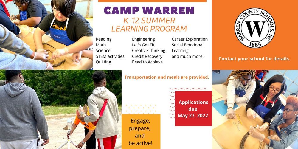 Images: students dissecting a snake and students setting up an experimental rocket to shoot into the sky. Text: Camp Warren K-12 Summer Learning Program. Reading, Math, Science, STEM activities, Quilting, Engineering, Let's Get Fit, Creative Thinking, Credit Recovery, Read to Achieve, Career Exploration, Social Emotional Learning and much more. Transportation and meals will be provided. Engage, prepare, and be active! Applications due May 27, 2022. Contact your school for details.
