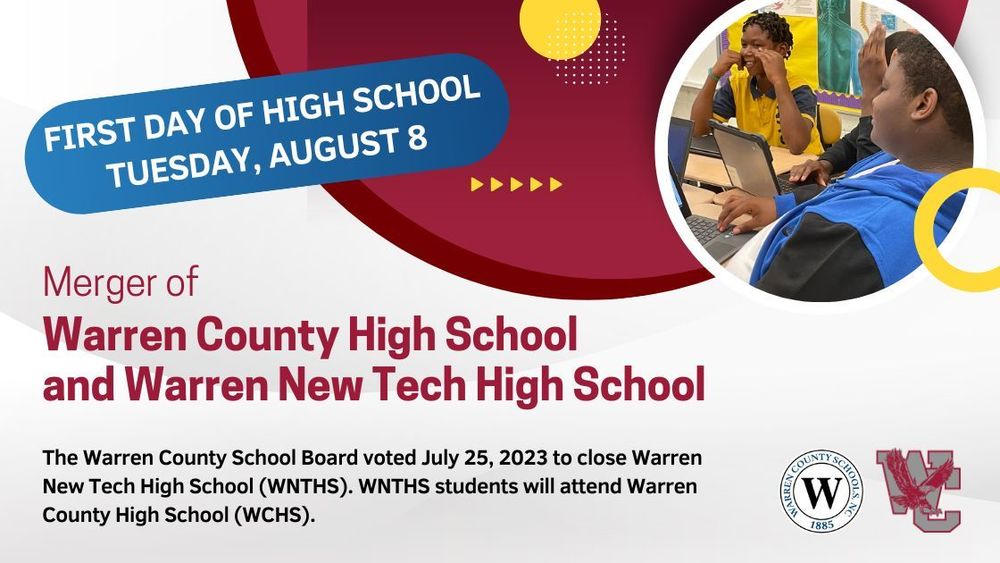 First day of high school: Tuesday, August 8. Merger of Warren County High School and Warren New Tech High School.  The Warren County School Board voted July 25, 2023 to close Warren New Tech High School (WNTHS). WNTHS students will attend Warren County High School (WCHS).