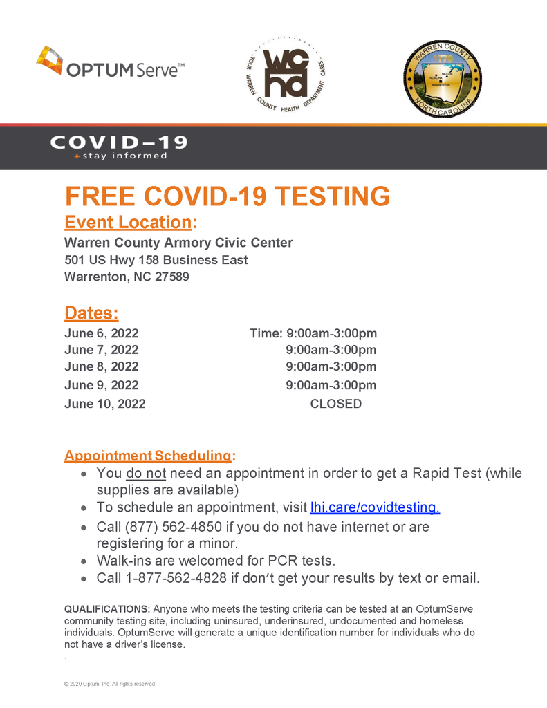 Free COVID-19 Testing. Event location: Warren County Armory Civic Center 501 US Hwy 158 Business East Warrenton, NC 27589. Dates:  June 6, 2022 from 9:00am-3:00pm. June 7, 2022 from 9:00am-3:00pm. June 8, 2022 from 9:00am-3:00pm. June 9, 2022 from 9:00am-3:00pm. June 10, 2022 CLOSED. Appointment Scheduling: • You do not need an appointment in order to get a Rapid Test (while supplies are available) • To schedule an appointment, visit lhi.care/covidtesting. • Call (877) 562-4850 if you do not have internet or are registering for a minor. • Walk-ins are welcomed for PCR tests. • Call 1-877-562-4828 if don’t get your results by text or email. QUALIFICATIONS: Anyone who meets the testing criteria can be tested at an OptumServe community testing site, including uninsured, underinsured, undocumented and homeless individuals. OptumServe will generate a unique identification number for individuals who do not have a driver’s license.