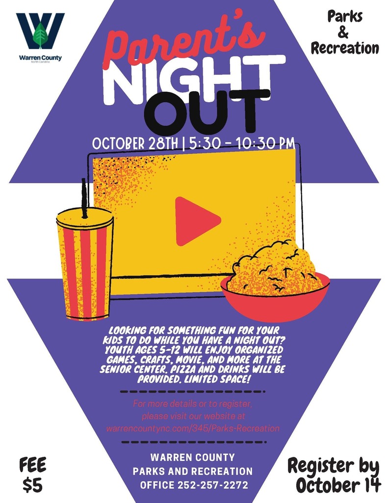 Parents Night Out October 28th from 5:30 - 10:30 PM.  Warren County Parks and Recreation.  Looking for something fun for your kids to do while you have a night out? Youth ages 5-12 will enjoy organized games, crafts, movie, and more at the senior center. Pizza and drinks will be provided. Limited Space! For more details or to register, please visit our website at warrencountync.com/345/Parks-Recreation. Warren County Parks and Recreation Office: 252-257-2272. Fee $5. Register by October 14.