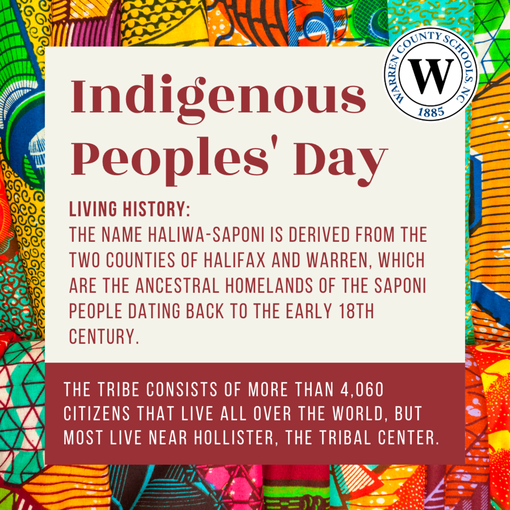 Indigenous Peoples' Day. Living history:  The name Haliwa-Saponi is derived from the two counties of Halifax and Warren, which are the ancestral homelands of the Saponi People dating back to the early 18th Century.  The Tribe consists of more than 4,060 Citizens that live all over the world, but Most live near Hollister, the Tribal Center. 