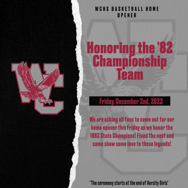 WCHS Basketball Home Opener. Honoring the '82 Championship Team. Friday, December 2, 2022. We are asking all fans to come out for our home opener this Friday as we honor the 1982 State Champions! Flood the nests and come show some love to these legends! *The ceremony starts at the end of Varsity Girls.