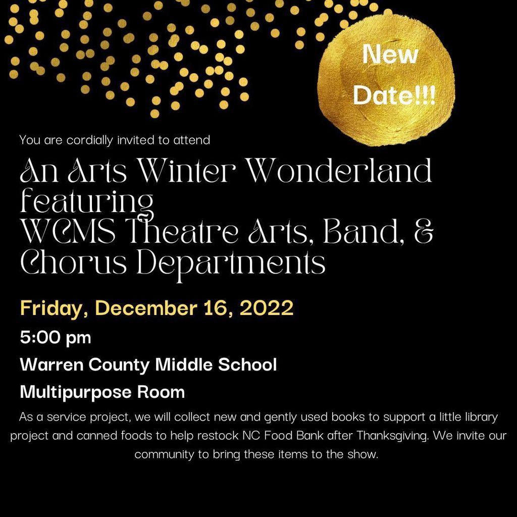 New Date! An Arts Winter Wonderland featuring WCMS Theater Arts, Band, and Chorus Departments. Friday, December 16, 2022 . 5pm at Warren County Middle School multipurpose room.  As a service project, we will collect new and gently used books to support a little library project and canned foods to help restock NC Food Bank after Thanksgiving. We invite our community to bring these items to the show.