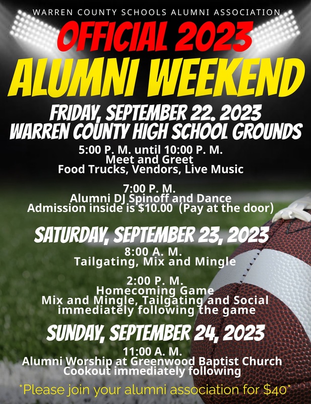 WARREN COUNTY SCHOOLS ALUMNI ASSOCIATION OFFICIAL 2023 ALUMNI WEEKEND FRIDAY, SEPTEMBER 22. 2023 WARREN COUNTY HIGH SCHOOL GROUNDS 5:00 P. M. until 10:00 P. M. Meet and Greet Food Trucks, Vendors, Live Music 7:00 P. M. Alumni DJ Spinoff and Dance Admission inside is $10.00 (Pay at the door) SATURDAY, SEPTEMBER 23, 2023 Tailgatin.MA. and Mingle Homecomin M Game Mix and Mingle, Tailgating and Social immediately following the game SUNDAY, SEPTEMBER 24, 2023 11:00 A. M. Alumni Worship at Greenwood Baptist Church Cookout immediately following *Please join vour alumni association for $40*